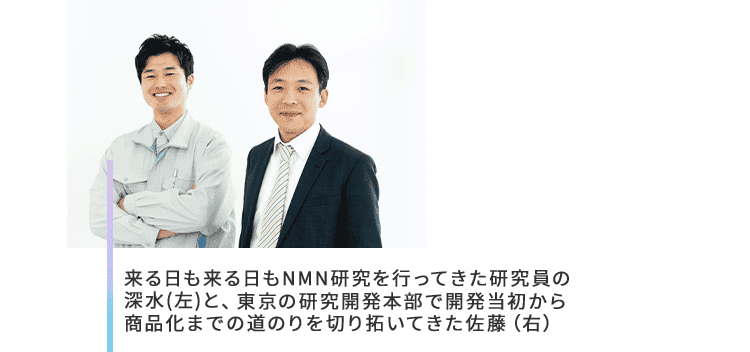 来る日も来る日もNMN研究を行ってきた研究員の深水(左)と、東京の研究開発本部で開発当初から商品化までの道のりを切り拓いてきた佐藤（右）