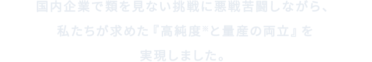 国内企業で類を見ない挑戦に悪戦苦闘しながら、私たちが求めた『高純度※と量産の両立』を実現しました。