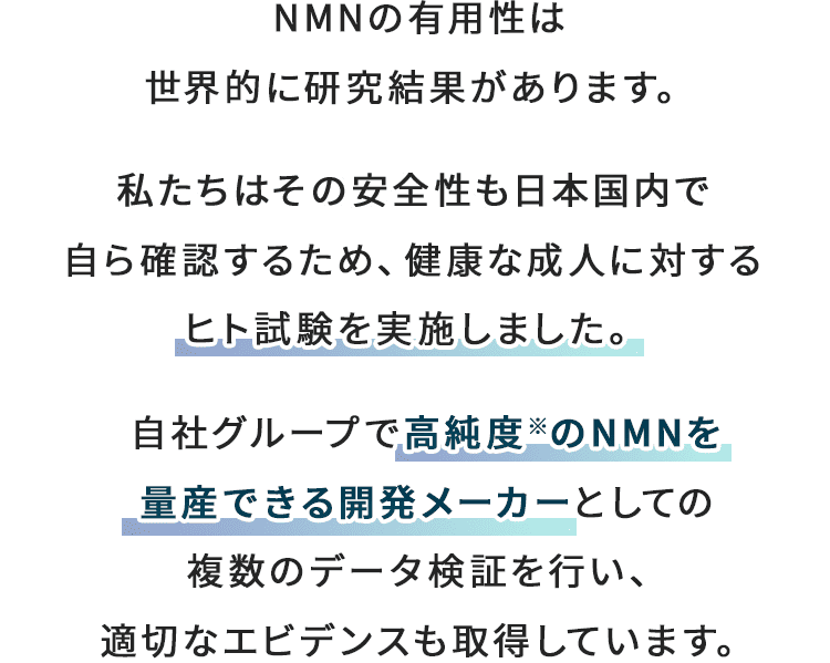 NMNの有用性は
          世界的に研究結果があります。 私たちはその安全性も日本人の体で自ら確認するため、健康な成人に対するヒト試験を実施しました。 自社グループで高純度※のNMNを量産できる開発メーカーとしての複数のデータ検証を行い、適切なエビデンスも取得しています。