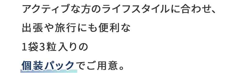 アクティブな方のライフスタイルに合わせ、出張や旅行にも便利な1袋3粒入りの個装パックでご用意。
