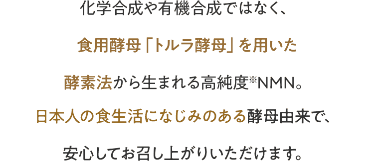 化学合成や有機合成ではなく、食用酵母「トルラ酵母」を用いた酵素法から生まれる高純度※NMN。日本人の食生活になじみのある酵母由来で、安心してお召し上がりいただけます。