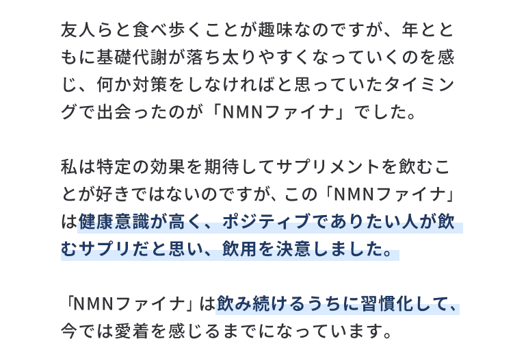 友人らと食べ歩くことが趣味なのですが、年とともに基礎代謝が落ち太りやすくなっていくのを感じ、何か対策をしなければと思っていたタイミングで出会ったのが「NMNファイナ」でした。私は特定の効果を期待してサプリメントを飲むことが好きではないのですが、この「NMNファイナ」は健康意識が高く、ポジティブでありたい人が飲むサプリだと思い、飲用を決意しました。「NMNファイナ」は飲み続けるうちに習慣化して、今では愛着を感じるまでになっています。