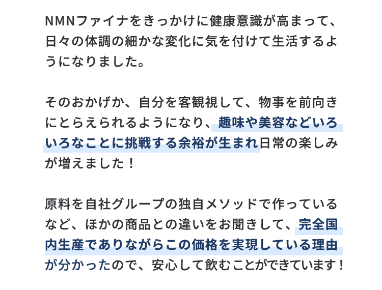 NMNファイナをきっかけに健康意識が高まって、日々の体調の細かな変化に気を付けて生活するようになりました。そのおかげか、自分を客観視して、物事を前向きにとらえられるようになり、趣味や美容などいろいろなことに挑戦する余裕が生まれ日常の楽しみが増えました！原料を自社グループの独自メソッドで作っているなど、ほかの商品との違いをお聞きして、完全国内生産でありながらこの価格を実現している理由が分かったので、安心して飲むことができています！