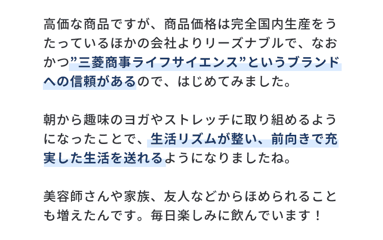 高価な商品ですが、商品価格は完全国内生産をうたっているほかの会社よりリーズナブルで、なおかつ”三菱商事ライフサイエンス”というブランドへの信頼があるので、はじめてみました。朝から趣味のヨガやストレッチに取り組めるようになったことで、生活リズムが整い、前向きで充実した生活を送れるようになりましたね。美容師さんや家族、友人などからほめられることも増えたんです。毎日楽しみに飲んでいます！