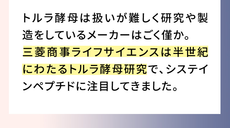 トルラ酵母は扱いが難しく研究や製造をしているメーカーはごく僅か。三菱商事ライフサイエンスは半世紀にわたるトルラ酵母研究で、システインペプチドに注目してきました。