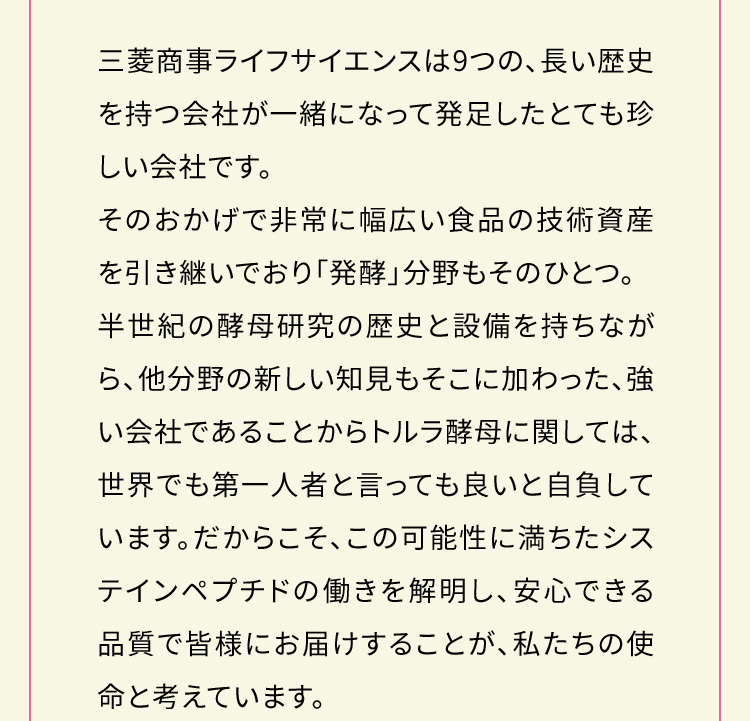 三菱商事ライフサイエンスは9つの、長い歴史を持つ会社が一緒になって発足したとても珍しい会社です。そのおかげで非常に幅広い食品の技術資産を引き継いでおり「発酵」分野もそのひとつ。半世紀の酵母研究の歴史と設備を持ちながら、他分野の新しい知見もそこに加わった、強い会社であることからトルラ酵母に関しては、世界でも第一人者と言っても良いと自負しています。だからこそ、この可能性に満ちたシステインペプチドの働きを解明し、安心できる品質で皆様にお届けすることが、私たちの使命と考えています。