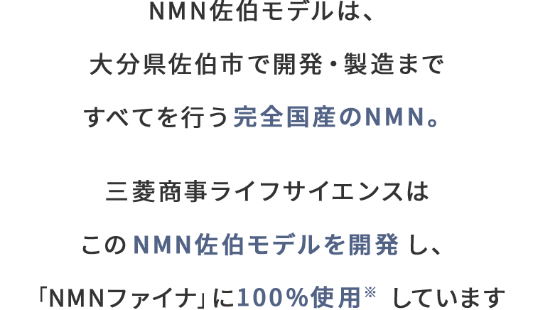 NMN佐伯モデルは、大分県佐伯市で開発・製造まですべてを行う完全国産のNMN。三菱商事ライフサイエンスはこのNMN佐伯モデルを開発し、「NMNファイナ」に100%使用しています。