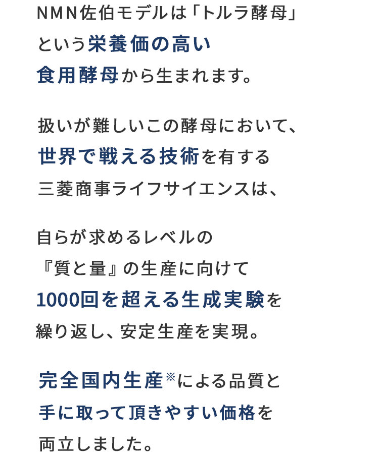 NMN佐伯モデルは「トルラ酵母」という栄養価の高い食用酵母から生まれます。扱いが難しいこの酵母において、世界で戦える技術を有する三菱商事ライフサイエンスは、自らが求めるレベルの『質と量』の生産に向けて1000回を超える生成実験を繰り返し、安定生産を実現。完全国内生産※による品質と手に取って頂きやすい価格を両立しました。