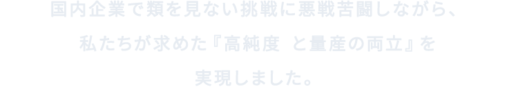 国内企業で類を見ない挑戦に悪戦苦闘しながら、私たちが求めた『高純度※と量産の両立』を実現しました。