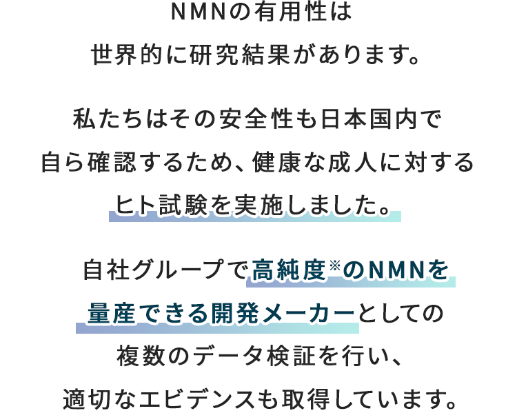 NMNの有用性は
          世界的に研究結果があります。 私たちはその安全性も日本人の体で自ら確認するため、健康な成人に対するヒト試験を実施しました。 自社グループで高純度※のNMNを量産できる開発メーカーとしての複数のデータ検証を行い、適切なエビデンスも取得しています。