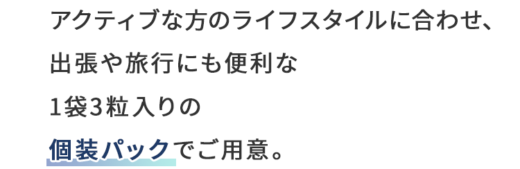アクティブな方のライフスタイルに合わせ、出張や旅行にも便利な1袋3粒入りの個装パックでご用意。