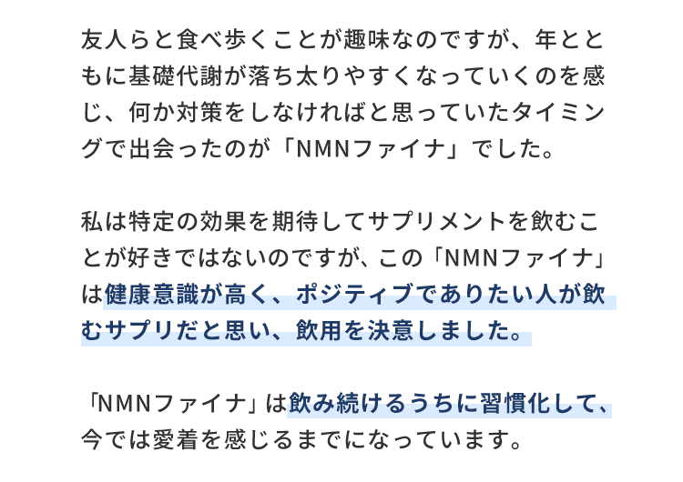 友人らと食べ歩くことが趣味なのですが、年とともに基礎代謝が落ち太りやすくなっていくのを感じ、何か対策をしなければと思っていたタイミングで出会ったのが「NMNファイナ」でした。私は特定の効果を期待してサプリメントを飲むことが好きではないのですが、この「NMNファイナ」は健康意識が高く、ポジティブでありたい人が飲むサプリだと思い、飲用を決意しました。「NMNファイナ」は飲み続けるうちに習慣化して、今では愛着を感じるまでになっています。