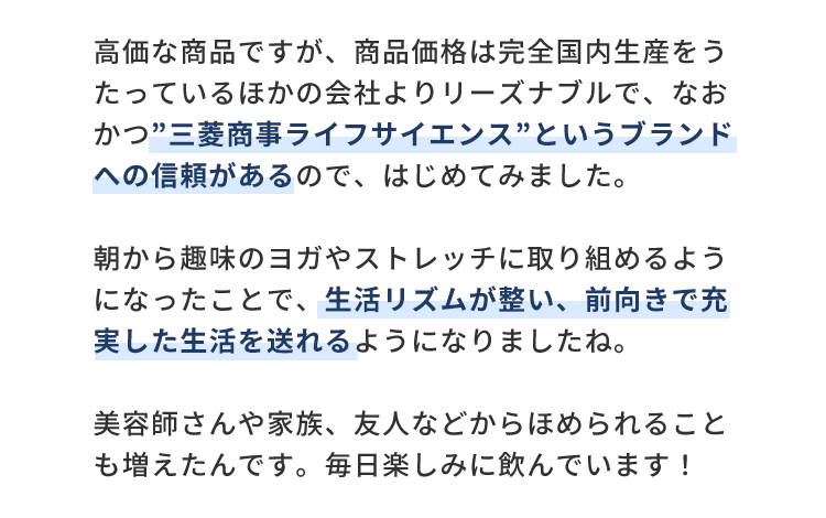 高価な商品ですが、商品価格は完全国内生産をうたっているほかの会社よりリーズナブルで、なおかつ”三菱商事ライフサイエンス”というブランドへの信頼があるので、はじめてみました。朝から趣味のヨガやストレッチに取り組めるようになったことで、生活リズムが整い、前向きで充実した生活を送れるようになりましたね。美容師さんや家族、友人などからほめられることも増えたんです。毎日楽しみに飲んでいます！